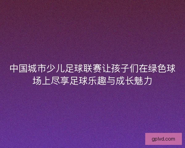 中国城市少儿足球联赛让孩子们在绿色球场上尽享足球乐趣与成长魅力