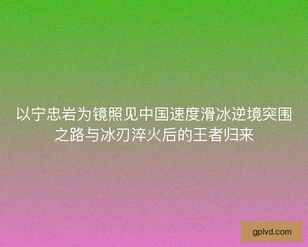 以宁忠岩为镜照见中国速度滑冰逆境突围之路与冰刃淬火后的王者归来