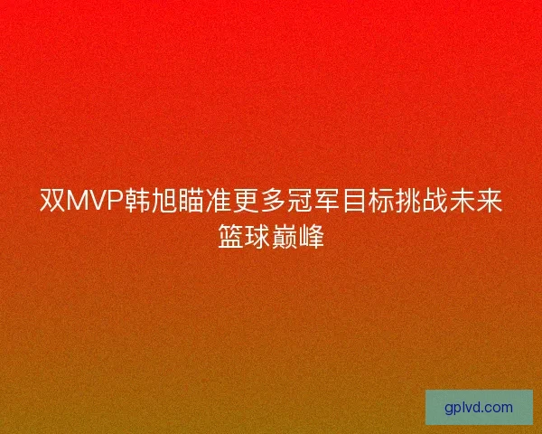双MVP韩旭瞄准更多冠军目标挑战未来篮球巅峰