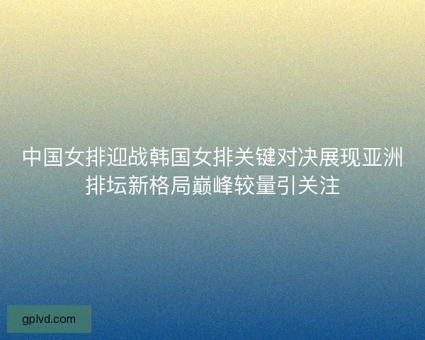 中国女排迎战韩国女排关键对决展现亚洲排坛新格局巅峰较量引关注