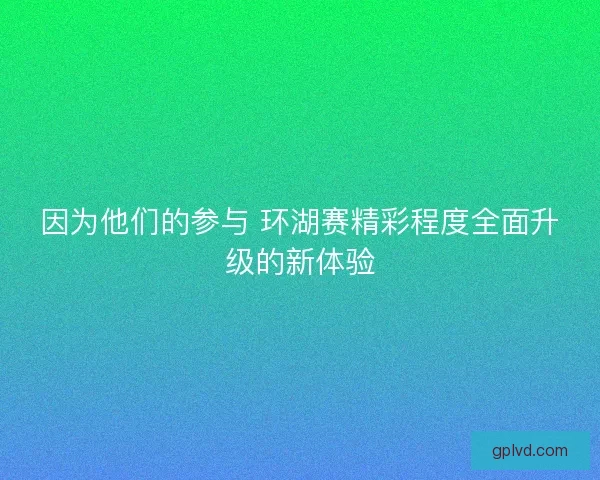 因为他们的参与 环湖赛精彩程度全面升级的新体验