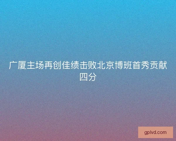 广厦主场再创佳绩击败北京博班首秀贡献四分