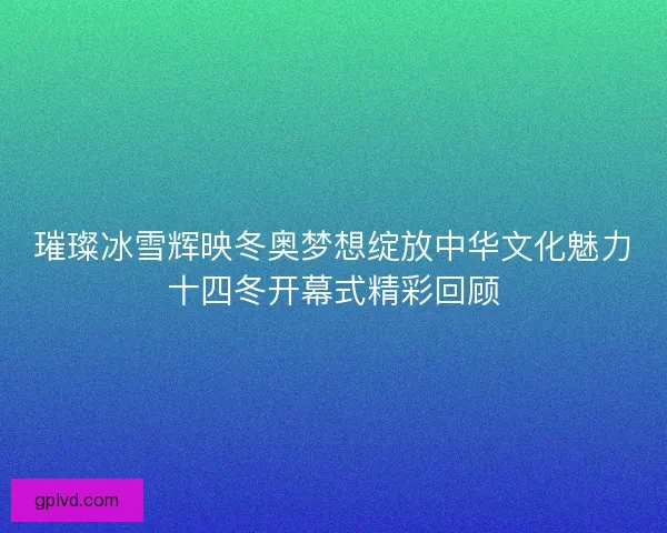 璀璨冰雪辉映冬奥梦想绽放中华文化魅力十四冬开幕式精彩回顾