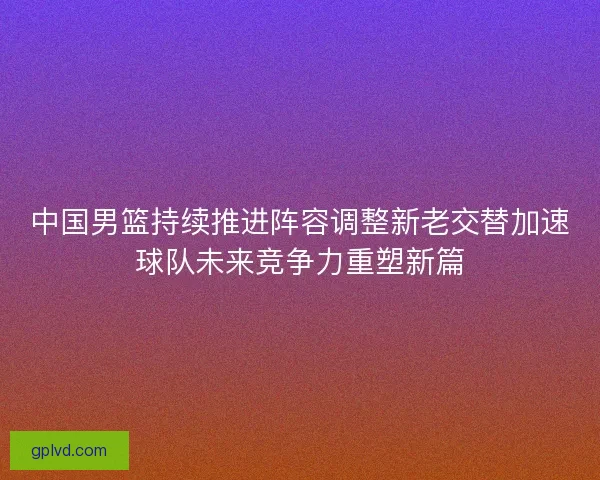 中国男篮持续推进阵容调整新老交替加速球队未来竞争力重塑新篇